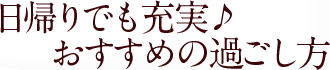 日帰りでも充実♪おすすめの過ごし方