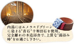 内湯にはエメラルドグリーンに染まる「青石」十和田石を使用。完全離れの木造浴舎で、上質な「湯浴み時」をお過ごし下さい。 