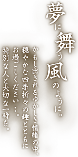 夢に舞う風のように。かもし出されるゆかしき情緒の中、穏やかな四季折々の趣とともにお過ごしください・・・。特別な人と大切な一時を。