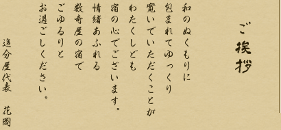 ご挨拶 和のぬくもりに 包まれてゆっくり 寛いでいただくことが わたくしども 宿の心でございます。 情緒あふれる 数奇屋の宿で ごゆるりと お過ごしください。 追分屋代表 花岡